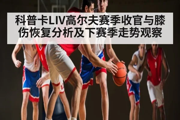 科普卡LIV高尔夫赛季收官与膝伤恢复分析及下赛季走势观察