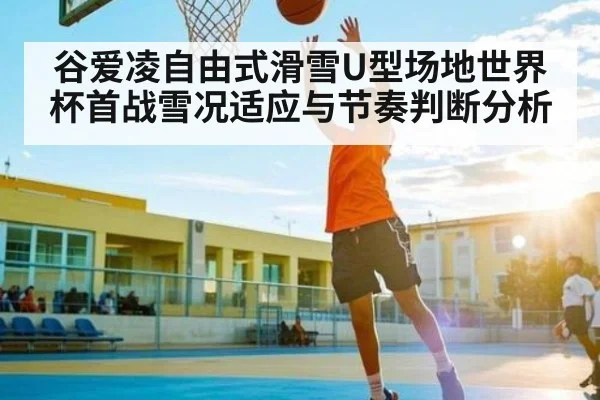 谷爱凌自由式滑雪U型场地世界杯首战雪况适应与节奏判断分析