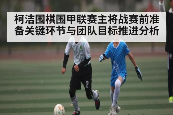 柯洁围棋围甲联赛主将战赛前准备关键环节与团队目标推进分析